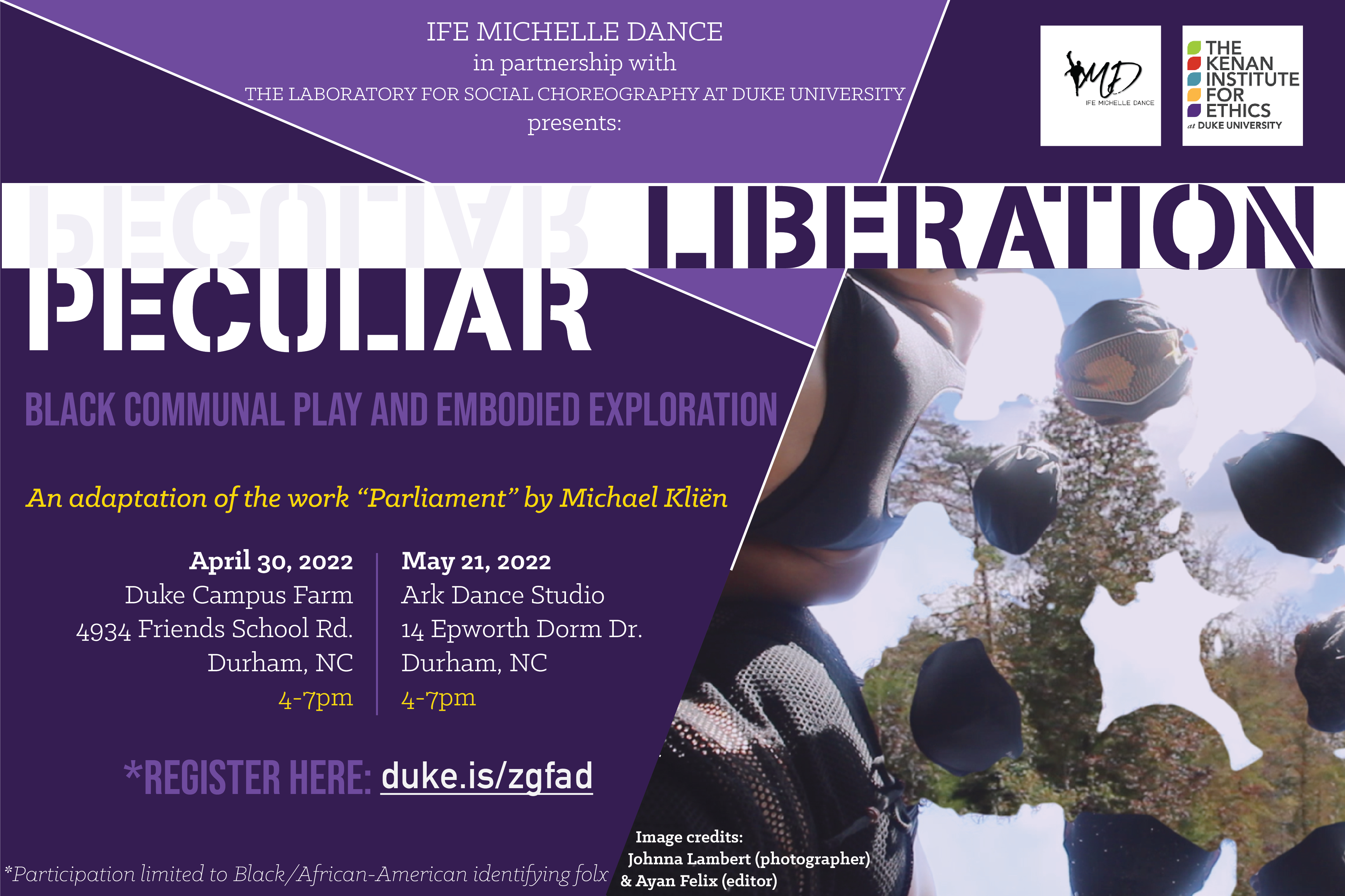 Ife Michelle Dance in partnership with the Laboratory for Social Choreography presents &amp;quot;Pecular Liberation&amp;quot; Black communal play and embodied exploration. An adaptation of the work &amp;quot;Parliament&amp;quot; by Michael Kliën. April 30, Duke Campus Farm, 4934 Friends School Rd, Durham, NC, 4-7pm. May 21, Ark Dance Studio, 14 Epworth Ln, Durham, NC, 4-7pm. Register here: duke.is/zgfad. *Participation limited to Black/African-American identifying folx.